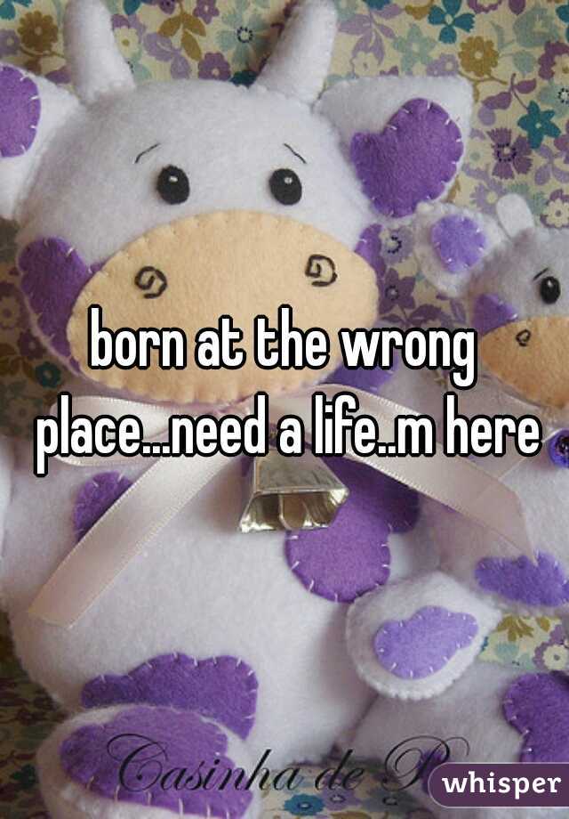 born at the wrong place...need a life..m here