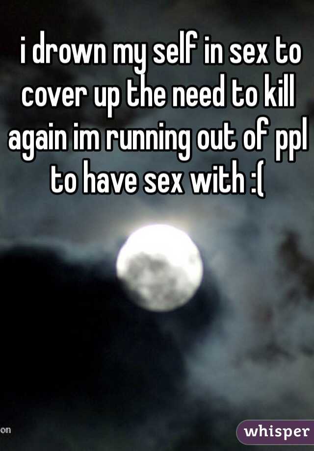  i drown my self in sex to cover up the need to kill again im running out of ppl to have sex with :(