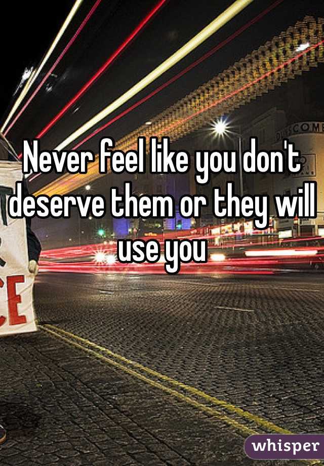 Never feel like you don't deserve them or they will use you