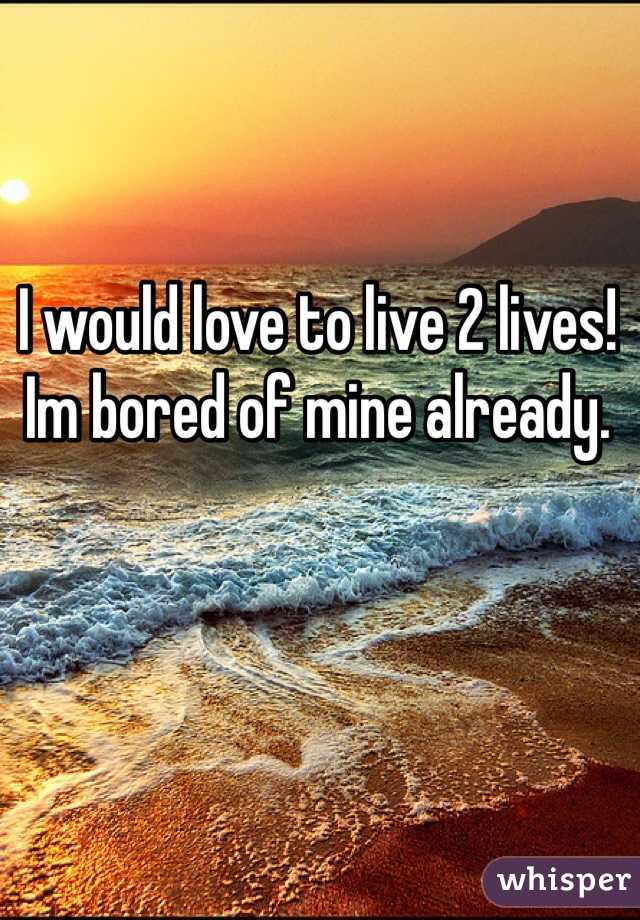 I would love to live 2 lives! Im bored of mine already.