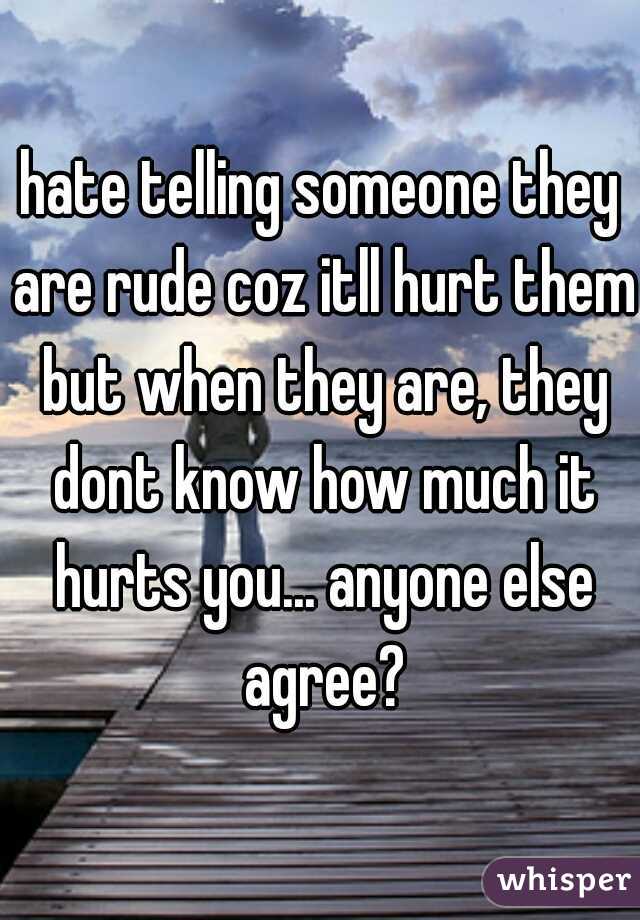hate telling someone they are rude coz itll hurt them but when they are, they dont know how much it hurts you... anyone else agree?