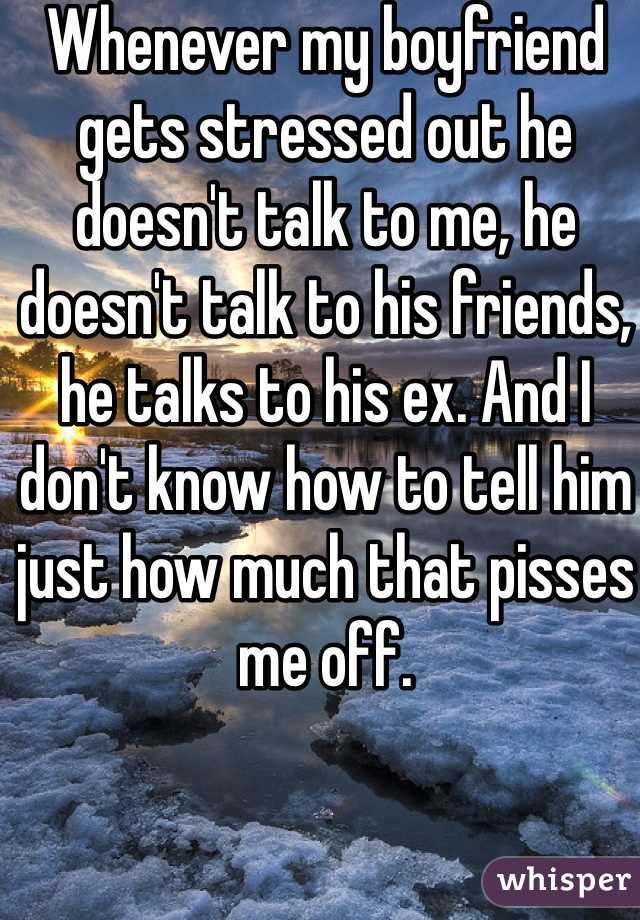 Whenever my boyfriend gets stressed out he doesn't talk to me, he doesn't talk to his friends, he talks to his ex. And I don't know how to tell him just how much that pisses me off.