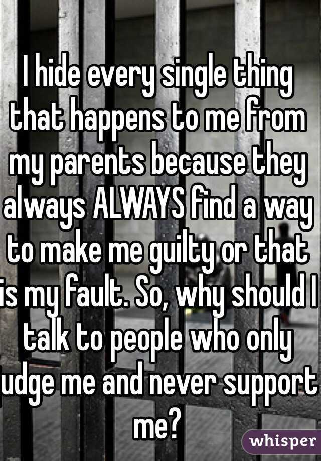 I hide every single thing that happens to me from my parents because they always ALWAYS find a way to make me guilty or that is my fault. So, why should I talk to people who only judge me and never support me?