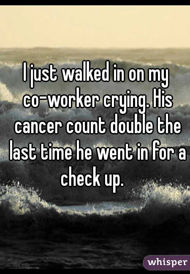 I just walked in on my co-worker crying. His cancer count double the last time he went in for a check up.   