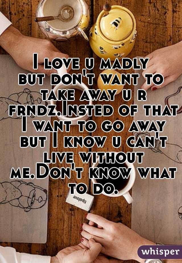 I love u madly
but don't want to take away u r frndz.Insted of that I want to go away but I know u can't live without me.Don't know what to do.