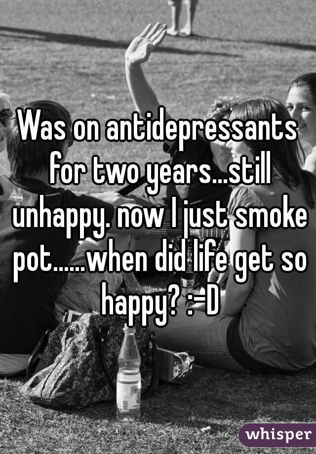 Was on antidepressants for two years...still unhappy. now I just smoke pot......when did life get so happy? :-D