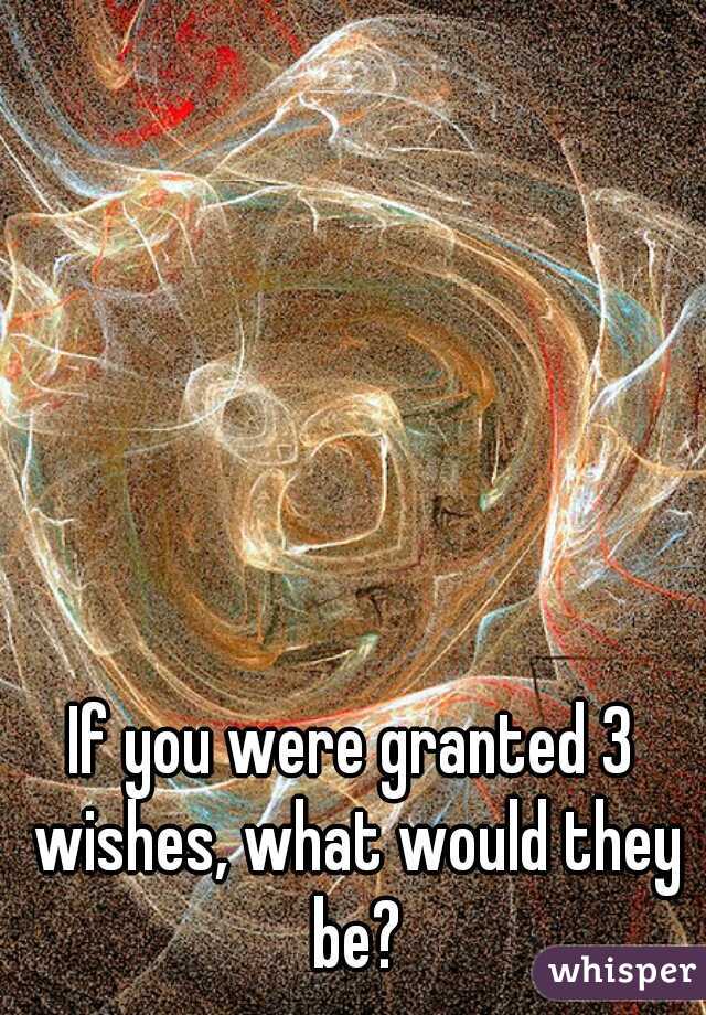 If you were granted 3 wishes, what would they be?