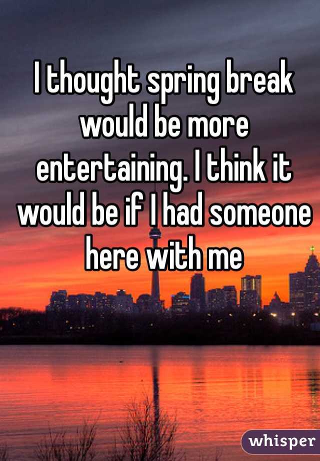 I thought spring break would be more entertaining. I think it would be if I had someone here with me