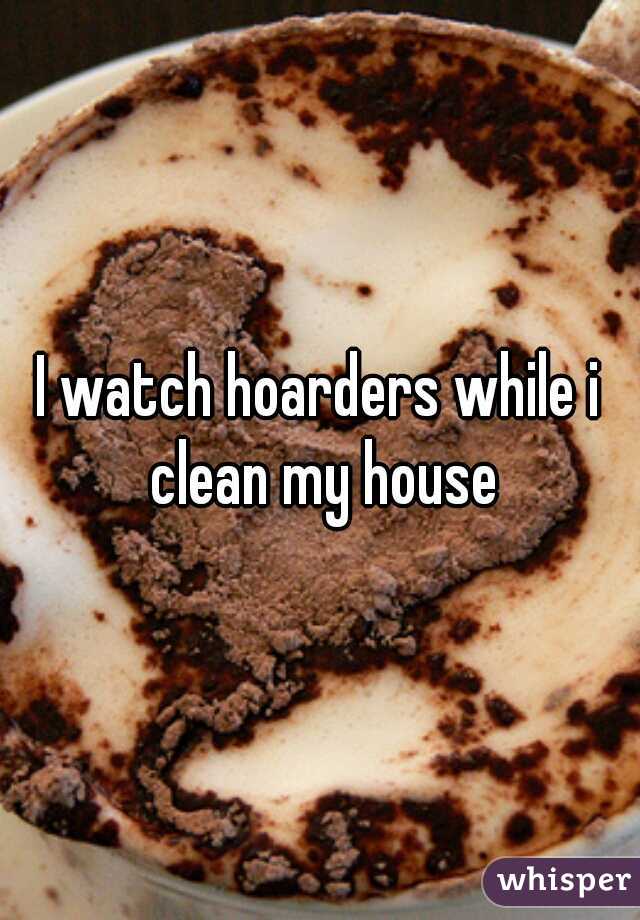 I watch hoarders while i clean my house