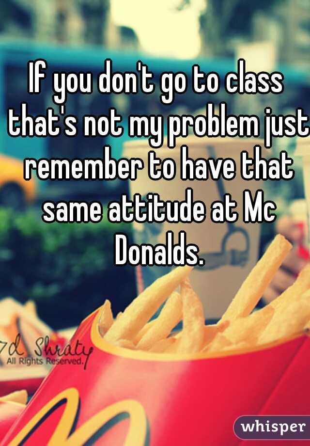 If you don't go to class that's not my problem just remember to have that same attitude at Mc Donalds.
