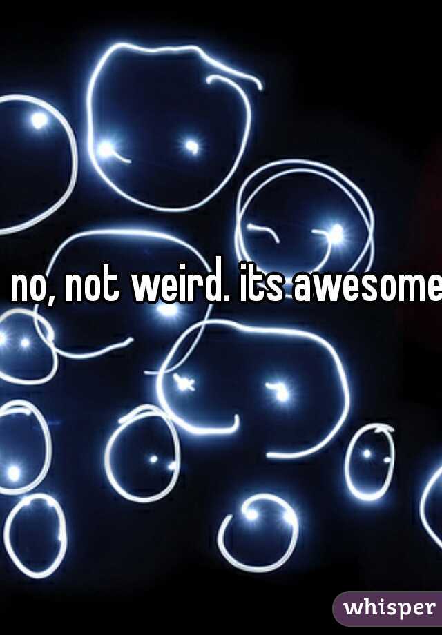 no, not weird. its awesome