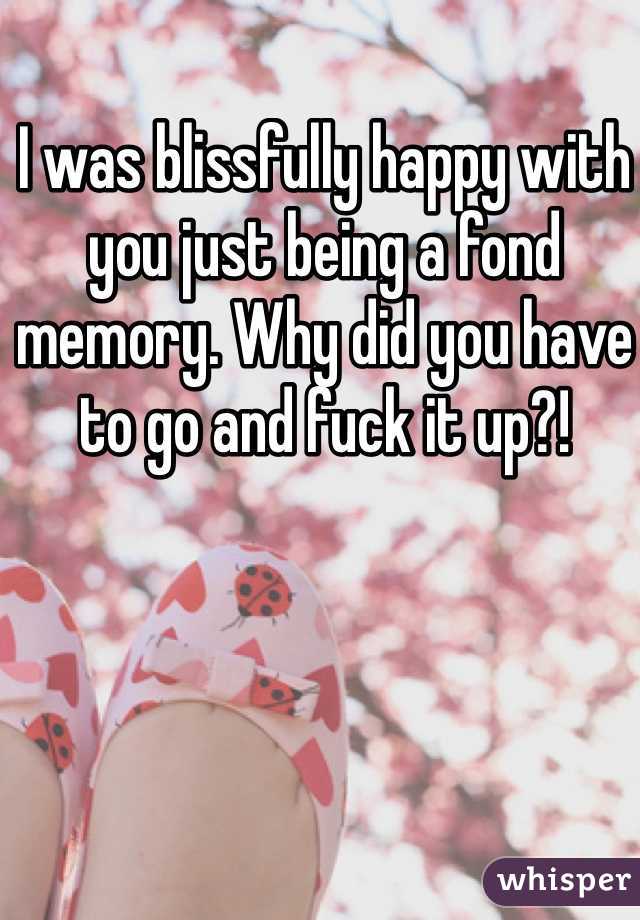 I was blissfully happy with you just being a fond memory. Why did you have to go and fuck it up?!