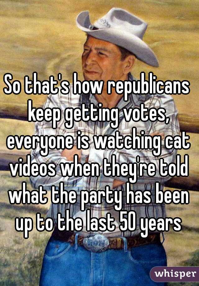 So that's how republicans keep getting votes, everyone is watching cat videos when they're told what the party has been up to the last 50 years