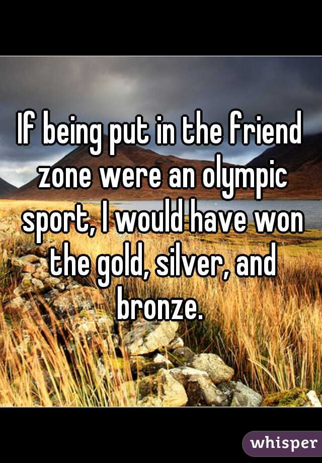 If being put in the friend zone were an olympic sport, I would have won the gold, silver, and bronze. 