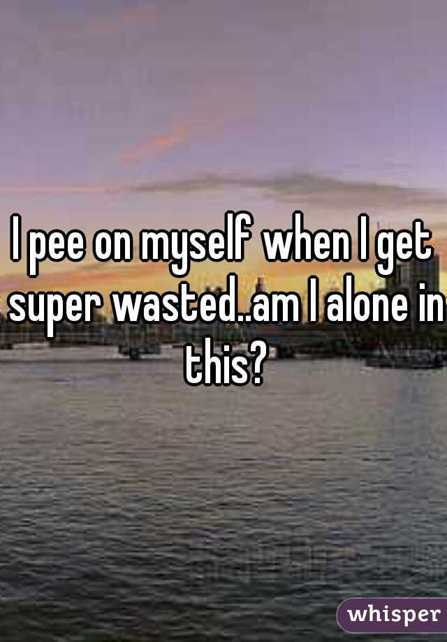 I pee on myself when I get super wasted..am I alone in this?