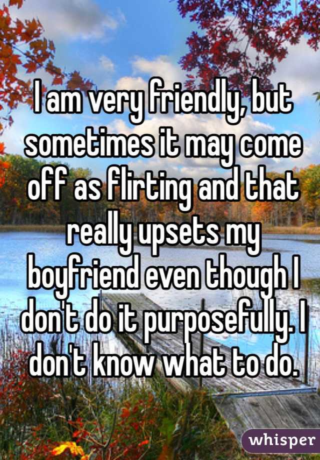 I am very friendly, but sometimes it may come off as flirting and that really upsets my boyfriend even though I don't do it purposefully. I don't know what to do.