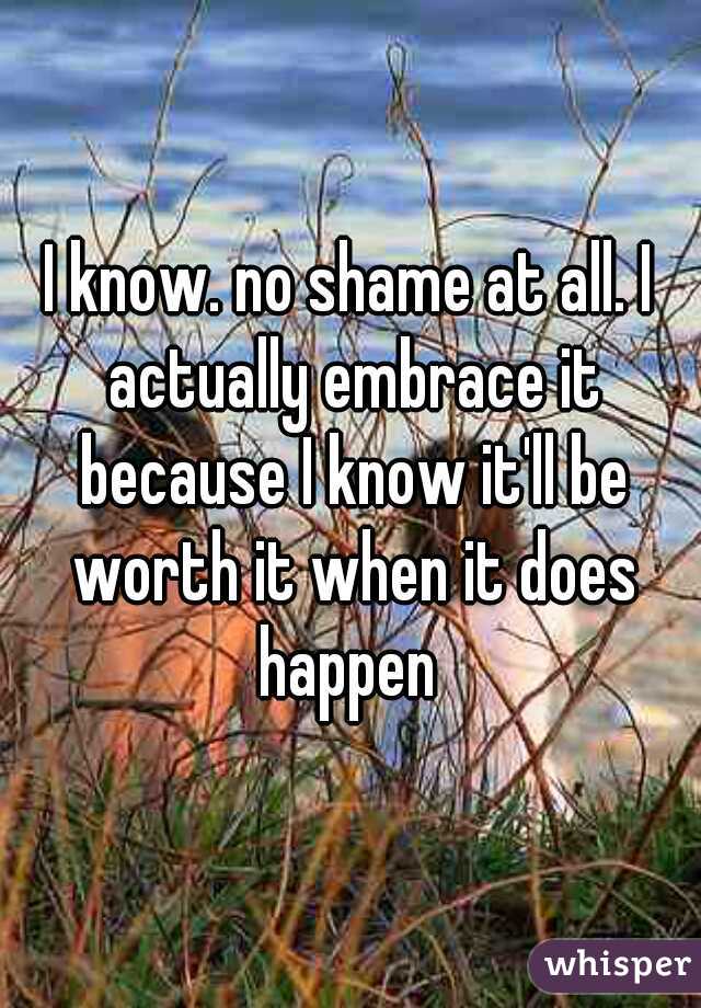 I know. no shame at all. I actually embrace it because I know it'll be worth it when it does happen 