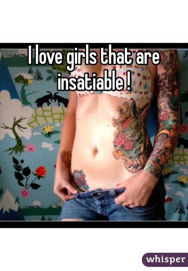 I love girls that are insatiable !