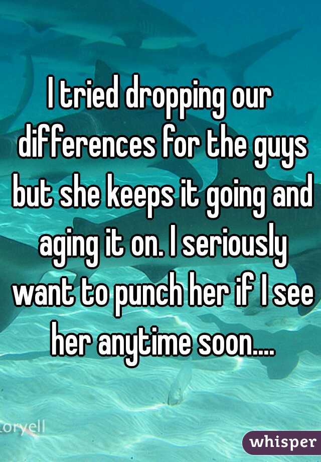 I tried dropping our differences for the guys but she keeps it going and aging it on. I seriously want to punch her if I see her anytime soon....