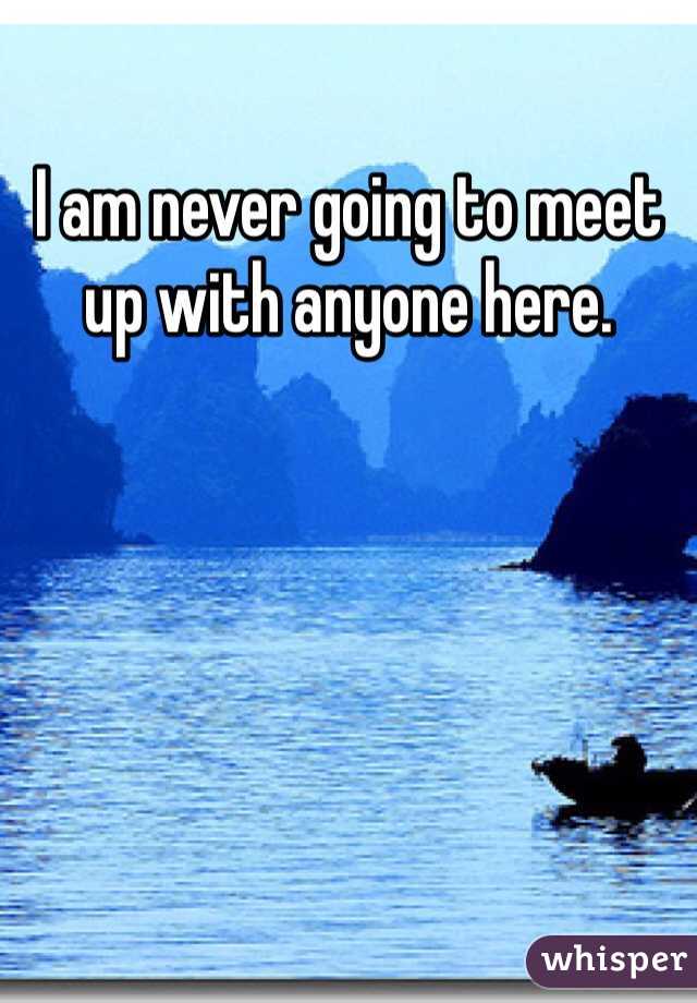 I am never going to meet up with anyone here. 