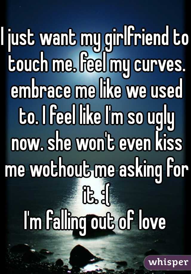 I just want my girlfriend to touch me. feel my curves. embrace me like we used to. I feel like I'm so ugly now. she won't even kiss me wothout me asking for it. :(
I'm falling out of love