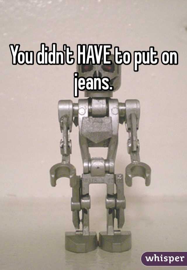 You didn't HAVE to put on jeans. 