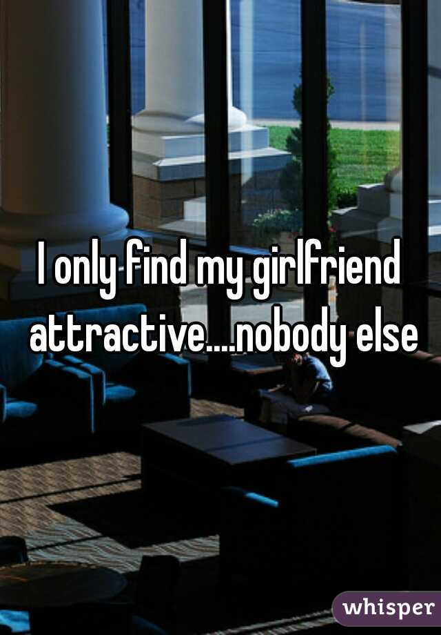 I only find my girlfriend attractive....nobody else