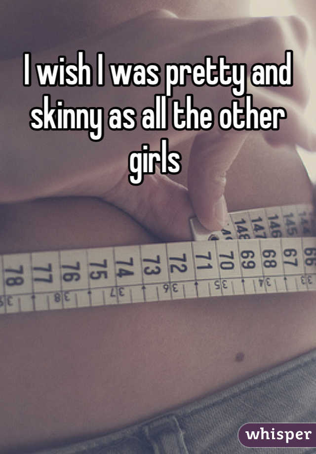 I wish I was pretty and skinny as all the other girls 