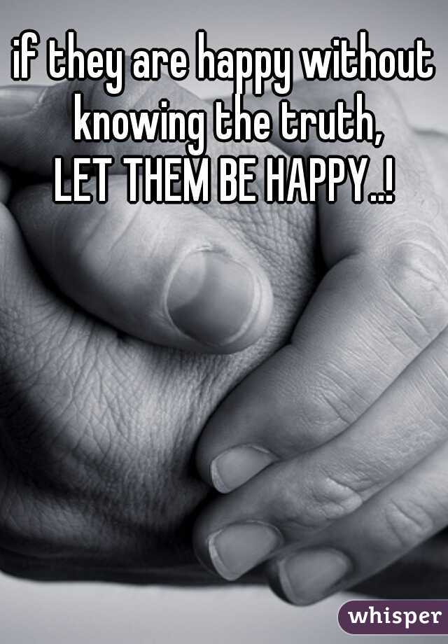 if they are happy without knowing the truth,
LET THEM BE HAPPY..!
