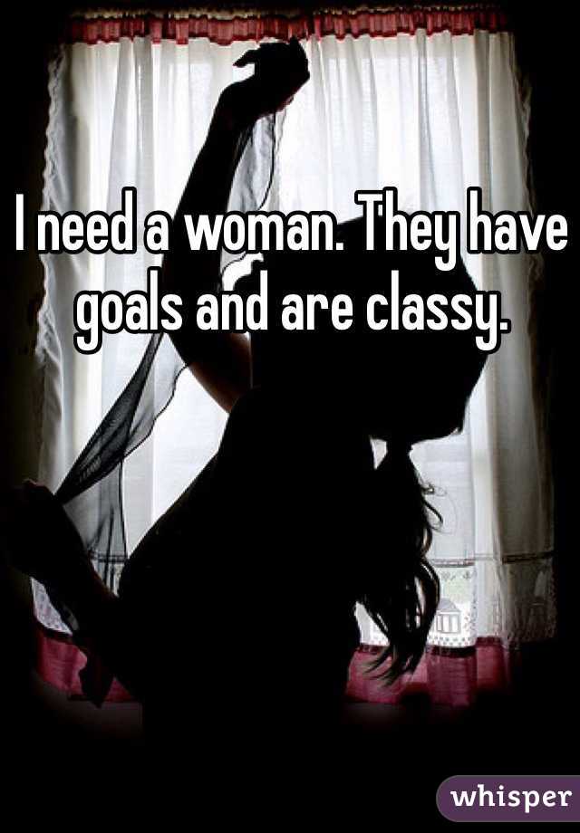I need a woman. They have goals and are classy. 