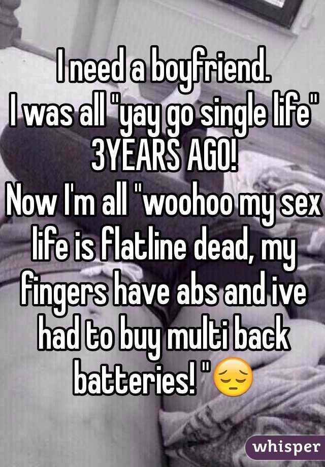 I need a boyfriend. 
I was all "yay go single life" 3YEARS AGO!
Now I'm all "woohoo my sex life is flatline dead, my fingers have abs and ive had to buy multi back batteries! "😔