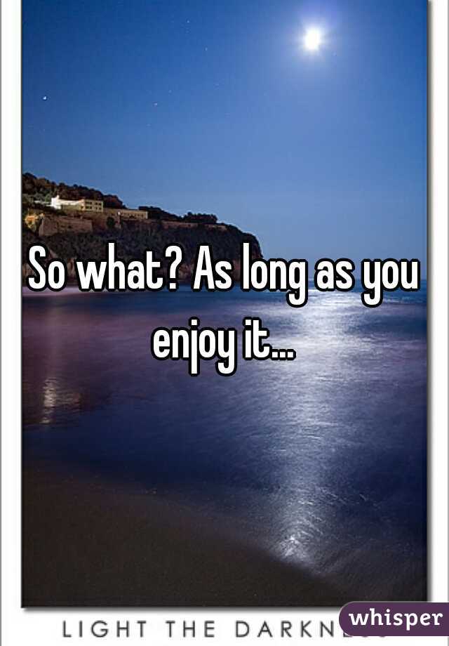 So what? As long as you enjoy it... 