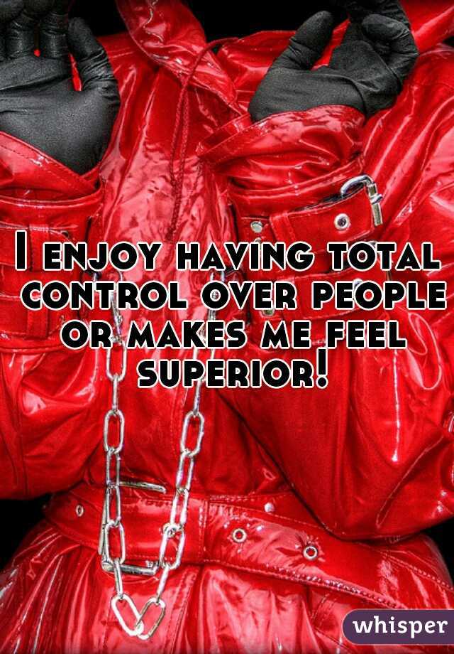 I enjoy having total control over people or makes me feel superior!