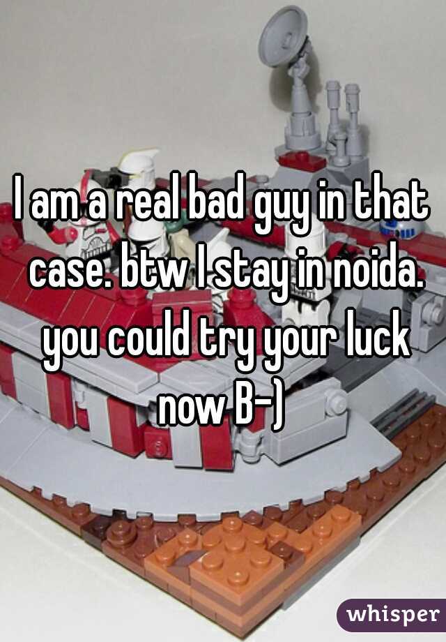 I am a real bad guy in that case. btw I stay in noida. you could try your luck now B-) 