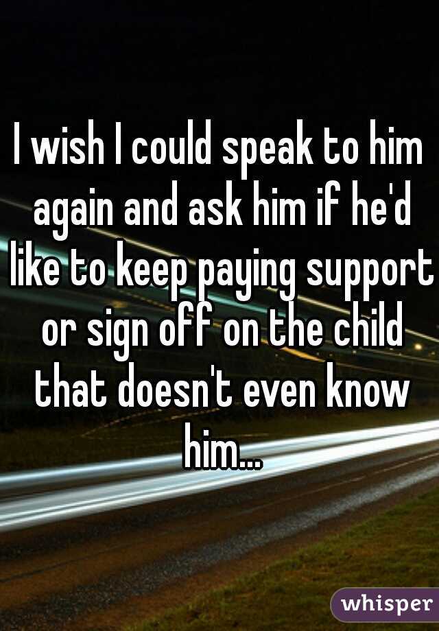 I wish I could speak to him again and ask him if he'd like to keep paying support or sign off on the child that doesn't even know him...