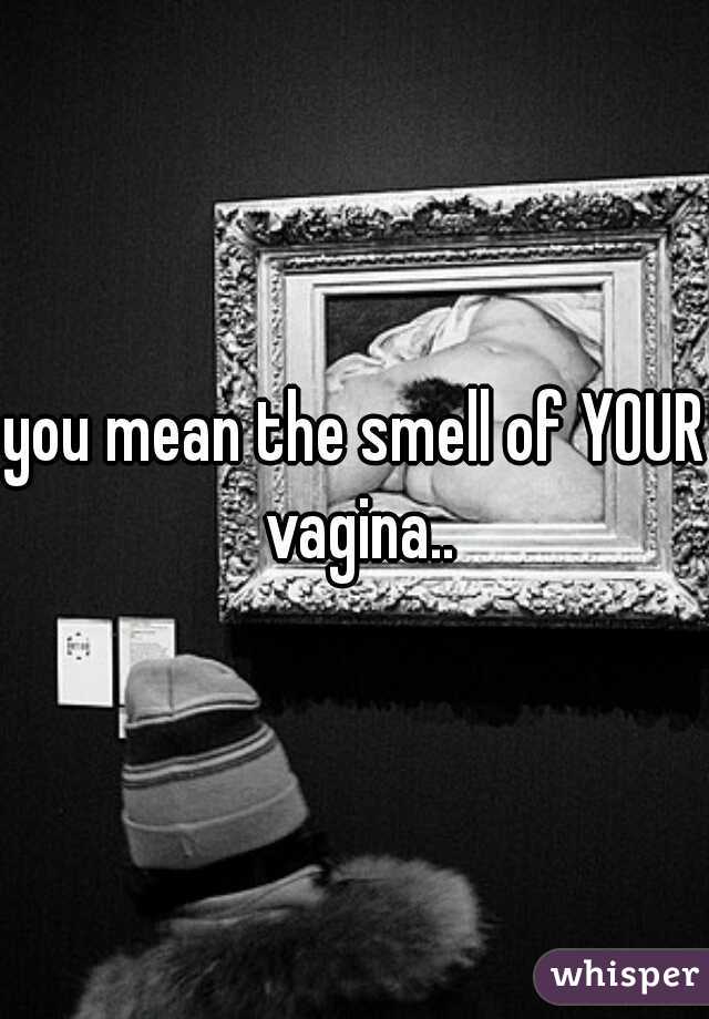 you mean the smell of YOUR vagina..