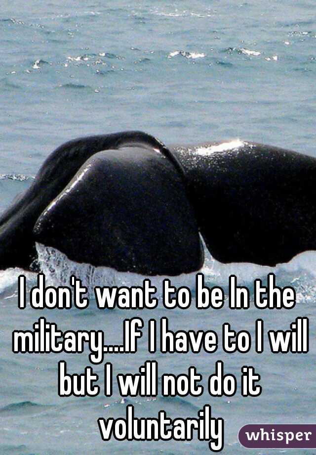 I don't want to be In the military....If I have to I will but I will not do it voluntarily
