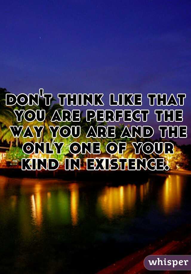 don't think like that you are perfect the way you are and the only one of your kind in existence. 