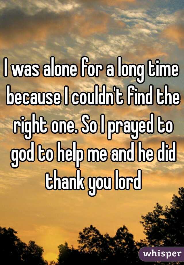 I was alone for a long time because I couldn't find the right one. So I prayed to god to help me and he did thank you lord