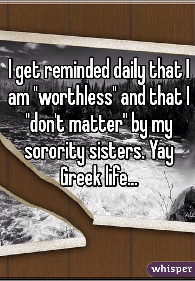 I get reminded daily that I am "worthless" and that I "don't matter" by my sorority sisters. Yay Greek life...