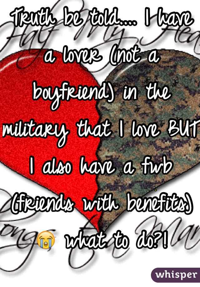 Truth be told.... I have a lover (not a boyfriend) in the military that I love BUT I also have a fwb (friends with benefits) 😭 what to do?!