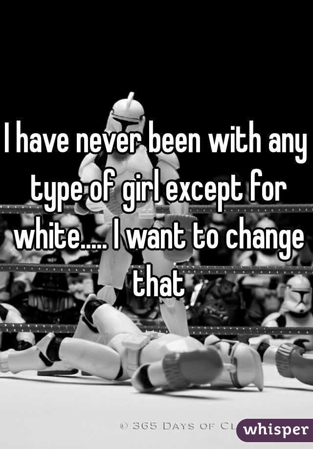 I have never been with any type of girl except for white..... I want to change that