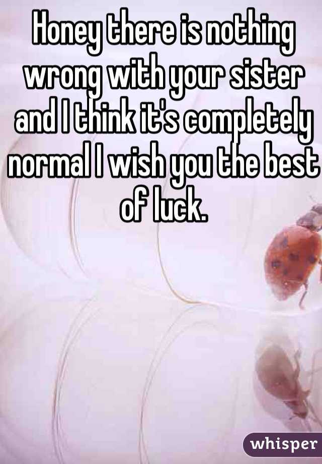 Honey there is nothing wrong with your sister and I think it's completely normal I wish you the best of luck.