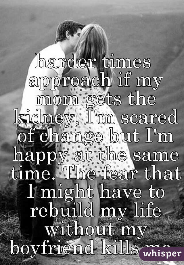 harder times approach if my mom gets the kidney, I'm scared of change but I'm happy at the same time. The fear that I might have to rebuild my life without my boyfriend kills me. 
