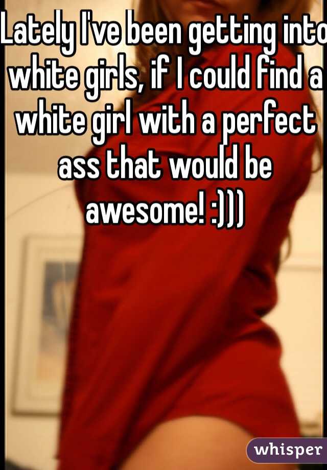 Lately I've been getting into white girls, if I could find a white girl with a perfect ass that would be awesome! :))) 
