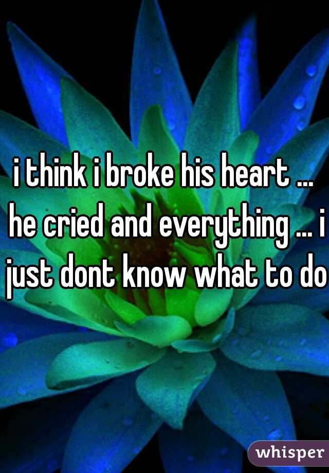 i think i broke his heart ... he cried and everything ... i just dont know what to do 