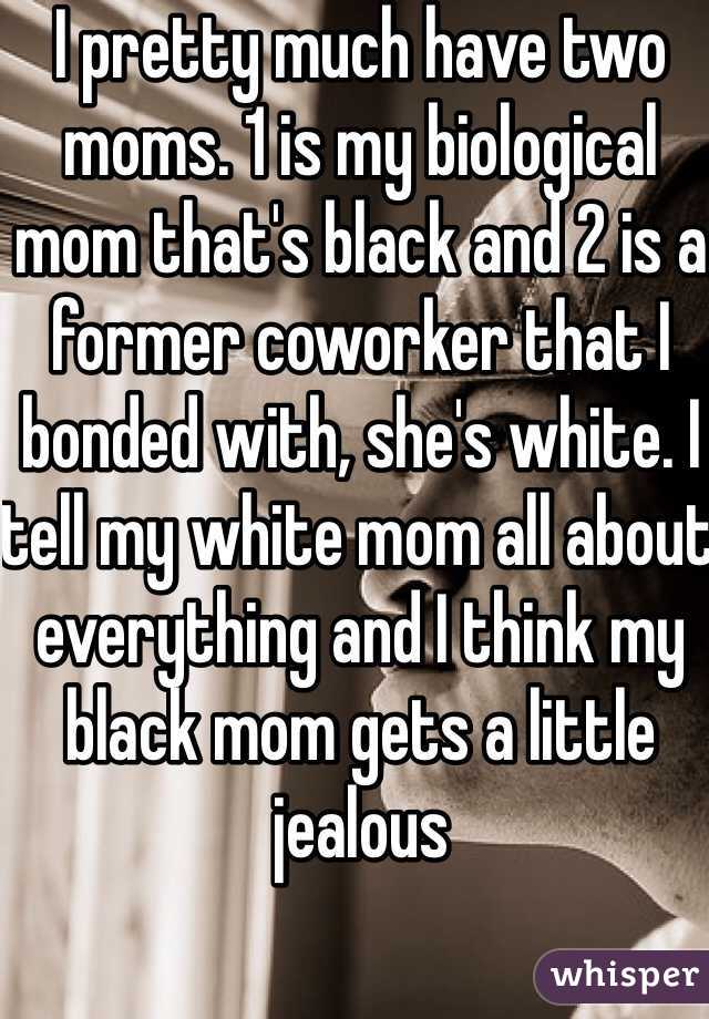 I pretty much have two moms. 1 is my biological mom that's black and 2 is a former coworker that I bonded with, she's white. I tell my white mom all about everything and I think my black mom gets a little jealous