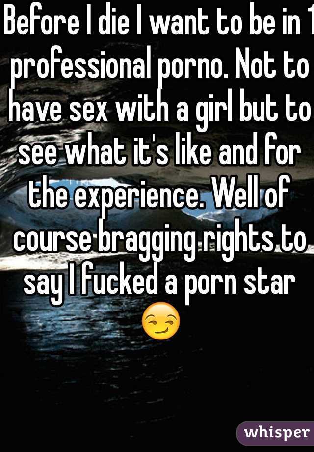 Before I die I want to be in 1 professional porno. Not to have sex with a girl but to see what it's like and for the experience. Well of course bragging rights to say I fucked a porn star 😏