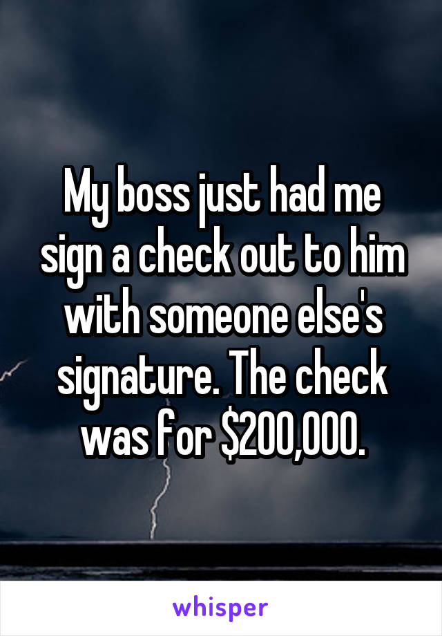 My boss just had me sign a check out to him with someone else's signature. The check was for $200,000.