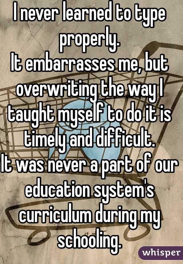I never learned to type properly. 
It embarrasses me, but overwriting the way I taught myself to do it is timely and difficult. 
It was never a part of our education system's curriculum during my schooling. 
